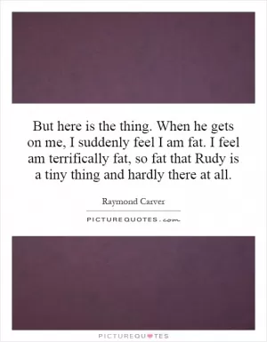 But here is the thing. When he gets on me, I suddenly feel I am fat. I feel am terrifically fat, so fat that Rudy is a tiny thing and hardly there at all Picture Quote #1