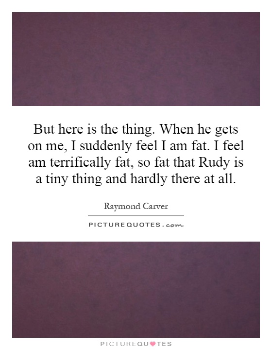But here is the thing. When he gets on me, I suddenly feel I am fat. I feel am terrifically fat, so fat that Rudy is a tiny thing and hardly there at all Picture Quote #1
