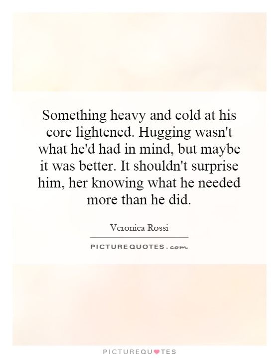 Something heavy and cold at his core lightened. Hugging wasn't what he'd had in mind, but maybe it was better. It shouldn't surprise him, her knowing what he needed more than he did Picture Quote #1