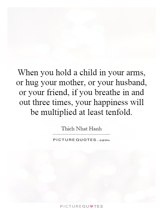 When you hold a child in your arms, or hug your mother, or your husband, or your friend, if you breathe in and out three times, your happiness will be multiplied at least tenfold Picture Quote #1