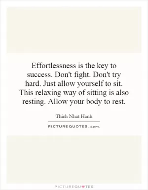 Effortlessness is the key to success. Don't fight. Don't try hard. Just allow yourself to sit. This relaxing way of sitting is also resting. Allow your body to rest Picture Quote #1