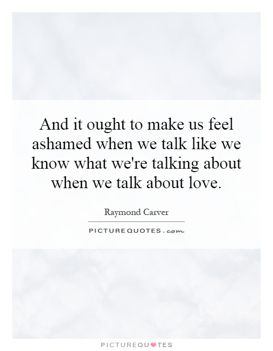 And it ought to make us feel ashamed when we talk like we know what we're talking about when we talk about love Picture Quote #1