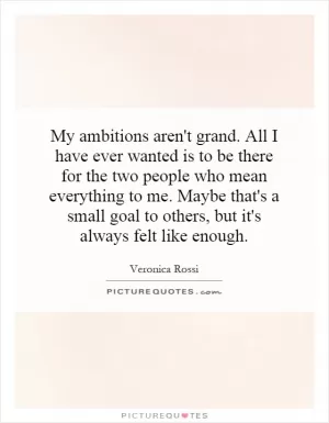 My ambitions aren't grand. All I have ever wanted is to be there for the two people who mean everything to me. Maybe that's a small goal to others, but it's always felt like enough Picture Quote #1