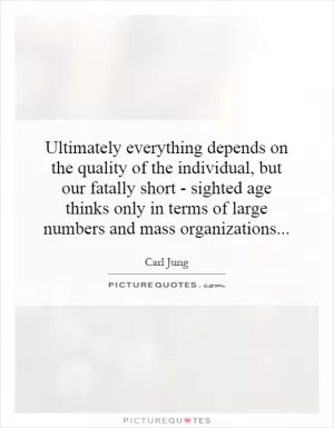 Ultimately everything depends on the quality of the individual, but our fatally short - sighted age thinks only in terms of large numbers and mass organizations Picture Quote #1