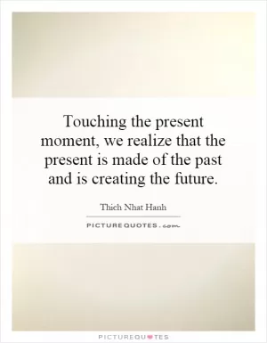 Touching the present moment, we realize that the present is made of the past and is creating the future Picture Quote #1