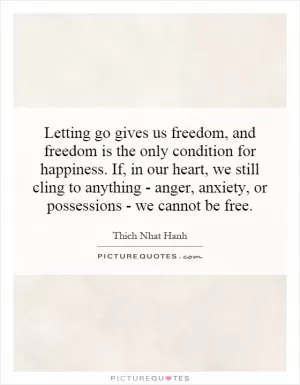 Letting go gives us freedom, and freedom is the only condition for happiness. If, in our heart, we still cling to anything - anger, anxiety, or possessions - we cannot be free Picture Quote #1