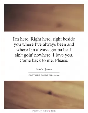 I'm here. Right here, right beside you where I've always been and where I'm always gonna be. I ain't goin' nowhere. I love you. Come back to me. Please Picture Quote #1