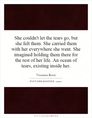 She couldn't let the tears go, but she felt them. She carried them with her everywhere she went. She imagined holding them there for the rest of her life. An ocean of tears, existing inside her Picture Quote #1