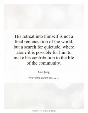 His retreat into himself is not a final renunciation of the world, but a search for quietude, where alone it is possible for him to make his contribution to the life of the community Picture Quote #1