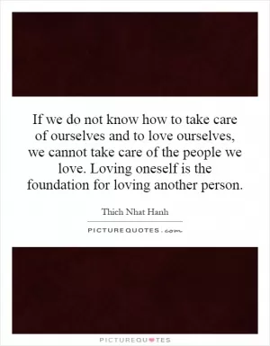 If we do not know how to take care of ourselves and to love ourselves, we cannot take care of the people we love. Loving oneself is the foundation for loving another person Picture Quote #1