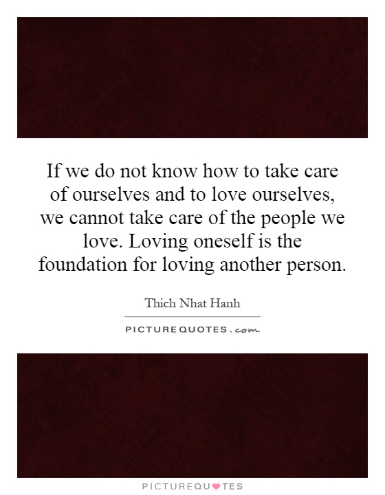 If we do not know how to take care of ourselves and to love ourselves, we cannot take care of the people we love. Loving oneself is the foundation for loving another person Picture Quote #1