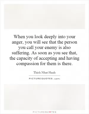 When you look deeply into your anger, you will see that the person you call your enemy is also suffering. As soon as you see that, the capacity of accepting and having compassion for them is there Picture Quote #1