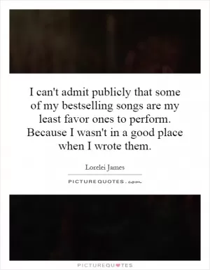 I can't admit publicly that some of my bestselling songs are my least favor ones to perform. Because I wasn't in a good place when I wrote them Picture Quote #1