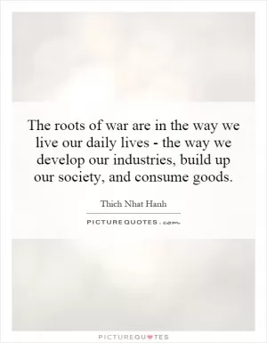 The roots of war are in the way we live our daily lives - the way we develop our industries, build up our society, and consume goods Picture Quote #1