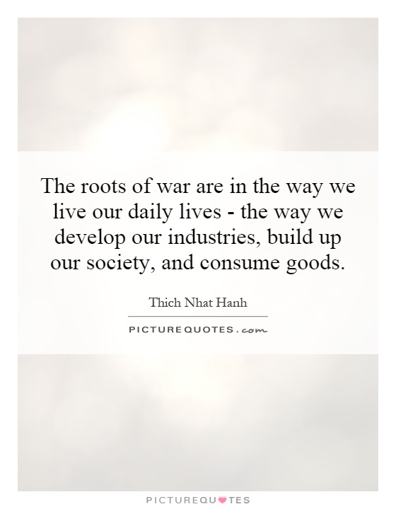 The roots of war are in the way we live our daily lives - the way we develop our industries, build up our society, and consume goods Picture Quote #1