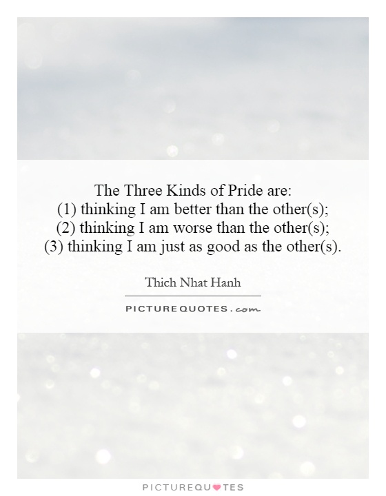 The Three Kinds of Pride are:  (1) thinking I am better than the other(s);  (2) thinking I am worse than the other(s);  (3) thinking I am just as good as the other(s) Picture Quote #1
