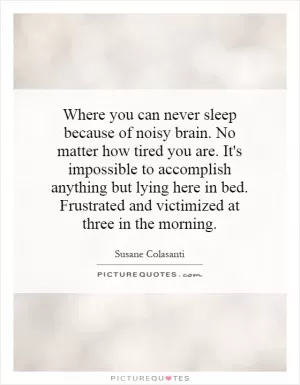 Where you can never sleep because of noisy brain. No matter how tired you are. It's impossible to accomplish anything but lying here in bed. Frustrated and victimized at three in the morning Picture Quote #1
