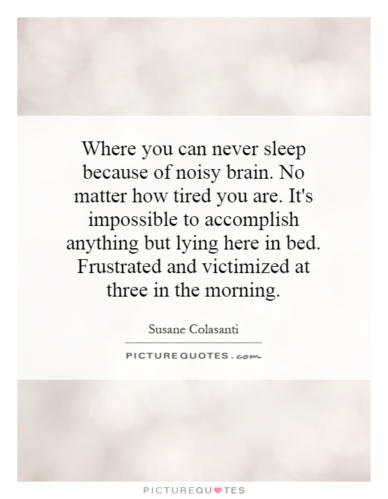 Where you can never sleep because of noisy brain. No matter how tired you are. It's impossible to accomplish anything but lying here in bed. Frustrated and victimized at three in the morning Picture Quote #1