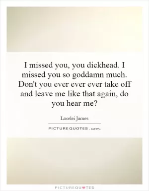 I missed you, you dickhead. I missed you so goddamn much. Don't you ever ever ever take off and leave me like that again, do you hear me? Picture Quote #1