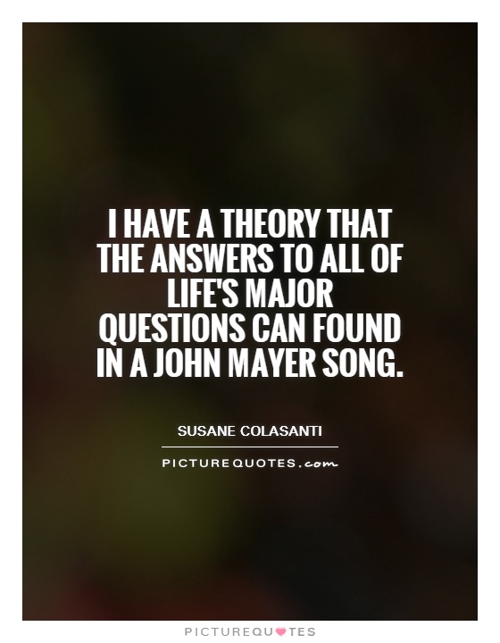 I have a theory that the answers to all of life's major questions can found in a John Mayer song Picture Quote #1