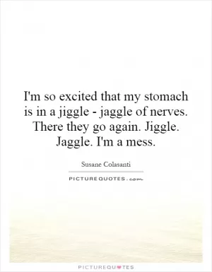 I'm so excited that my stomach is in a jiggle - jaggle of nerves. There they go again. Jiggle. Jaggle. I'm a mess Picture Quote #1