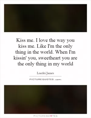 Kiss me. I love the way you kiss me. Like I'm the only thing in the world. When I'm kissin' you, sweetheart you are the only thing in my world Picture Quote #1