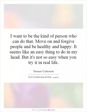 I want to be the kind of person who can do that. Move on and forgive people and be healthy and happy. It seems like an easy thing to do in my head. But it's not so easy when you try it in real life Picture Quote #1