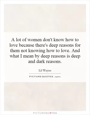 A lot of women don't know how to love because there's deep reasons for them not knowing how to love. And what I mean by deep reasons is deep and dark reasons Picture Quote #1