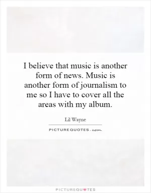 I believe that music is another form of news. Music is another form of journalism to me so I have to cover all the areas with my album Picture Quote #1