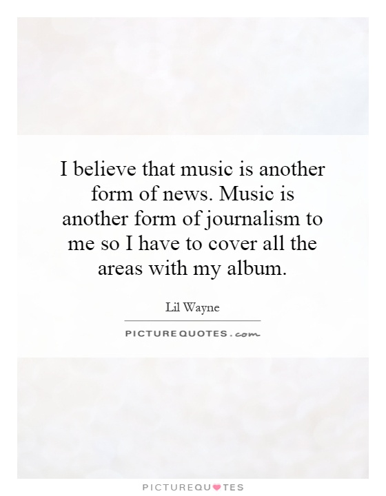 I believe that music is another form of news. Music is another form of journalism to me so I have to cover all the areas with my album Picture Quote #1