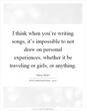 I think when you’re writing songs, it’s impossible to not draw on personal experiences, whether it be traveling or girls, or anything Picture Quote #1