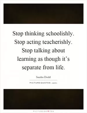 Stop thinking schoolishly. Stop acting teacherishly. Stop talking about learning as though it’s separate from life Picture Quote #1