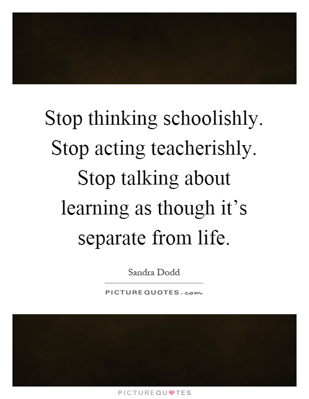 Stop thinking schoolishly. Stop acting teacherishly. Stop talking about learning as though it's separate from life Picture Quote #1