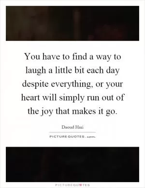 You have to find a way to laugh a little bit each day despite everything, or your heart will simply run out of the joy that makes it go Picture Quote #1