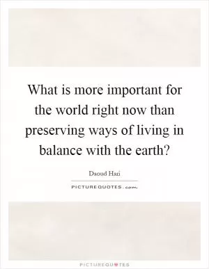 What is more important for the world right now than preserving ways of living in balance with the earth? Picture Quote #1