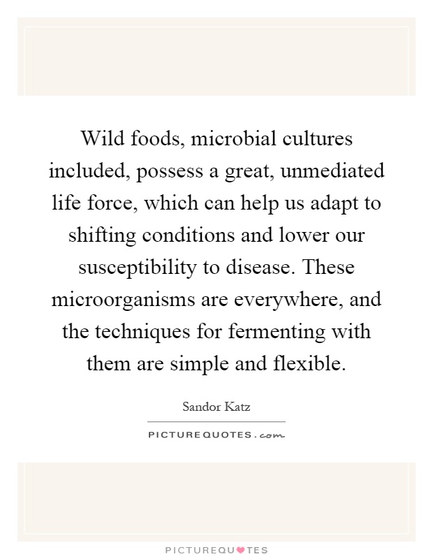 Wild foods, microbial cultures included, possess a great, unmediated life force, which can help us adapt to shifting conditions and lower our susceptibility to disease. These microorganisms are everywhere, and the techniques for fermenting with them are simple and flexible Picture Quote #1