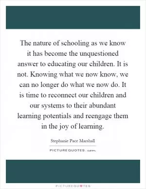 The nature of schooling as we know it has become the unquestioned answer to educating our children. It is not. Knowing what we now know, we can no longer do what we now do. It is time to reconnect our children and our systems to their abundant learning potentials and reengage them in the joy of learning Picture Quote #1