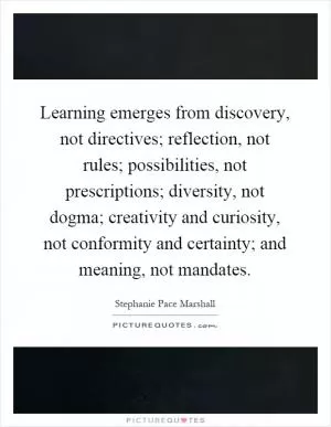 Learning emerges from discovery, not directives; reflection, not rules; possibilities, not prescriptions; diversity, not dogma; creativity and curiosity, not conformity and certainty; and meaning, not mandates Picture Quote #1