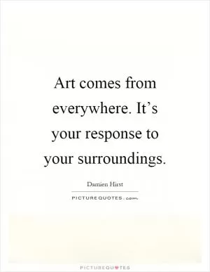 Art comes from everywhere. It’s your response to your surroundings Picture Quote #1