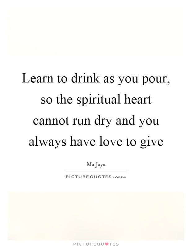 Learn to drink as you pour, so the spiritual heart cannot run dry and you always have love to give Picture Quote #1