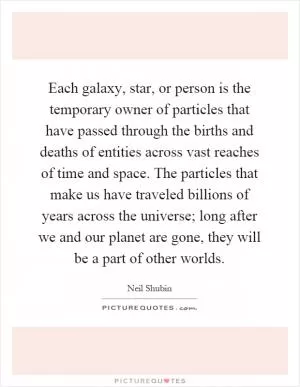 Each galaxy, star, or person is the temporary owner of particles that have passed through the births and deaths of entities across vast reaches of time and space. The particles that make us have traveled billions of years across the universe; long after we and our planet are gone, they will be a part of other worlds Picture Quote #1
