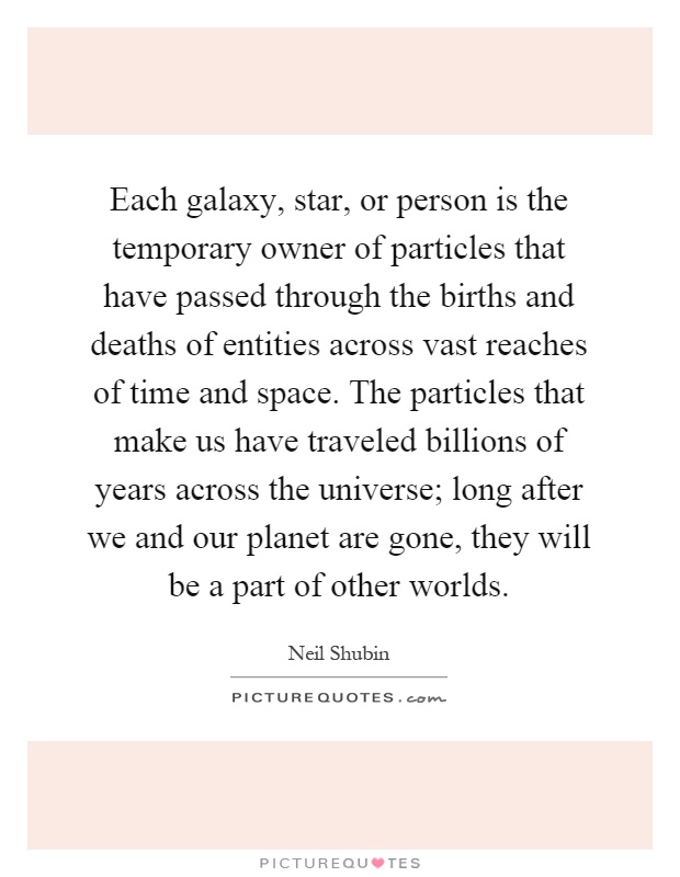 Each galaxy, star, or person is the temporary owner of particles that have passed through the births and deaths of entities across vast reaches of time and space. The particles that make us have traveled billions of years across the universe; long after we and our planet are gone, they will be a part of other worlds Picture Quote #1