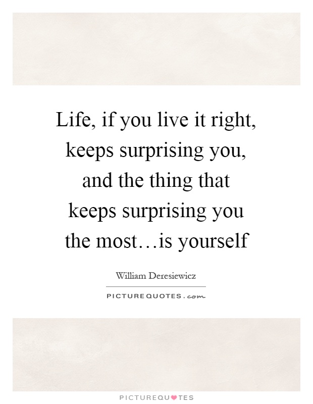 Life, if you live it right, keeps surprising you, and the thing that keeps surprising you the most…is yourself Picture Quote #1