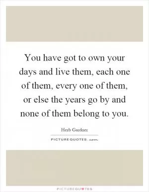 You have got to own your days and live them, each one of them, every one of them, or else the years go by and none of them belong to you Picture Quote #1