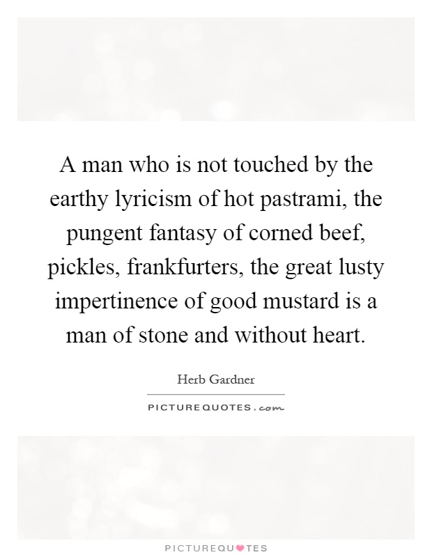 A man who is not touched by the earthy lyricism of hot pastrami, the pungent fantasy of corned beef, pickles, frankfurters, the great lusty impertinence of good mustard is a man of stone and without heart Picture Quote #1