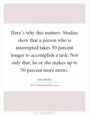Here’s why this matters: Studies show that a person who is interrupted takes 50 percent longer to accomplish a task. Not only that, he or she makes up to 50 percent more errors Picture Quote #1