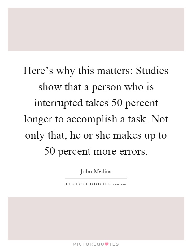 Here's why this matters: Studies show that a person who is interrupted takes 50 percent longer to accomplish a task. Not only that, he or she makes up to 50 percent more errors Picture Quote #1