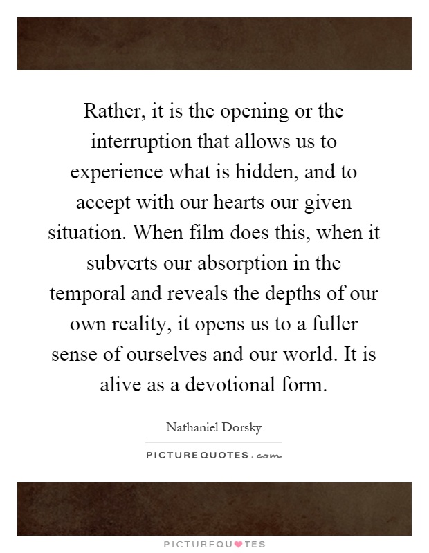 Rather, it is the opening or the interruption that allows us to experience what is hidden, and to accept with our hearts our given situation. When film does this, when it subverts our absorption in the temporal and reveals the depths of our own reality, it opens us to a fuller sense of ourselves and our world. It is alive as a devotional form Picture Quote #1