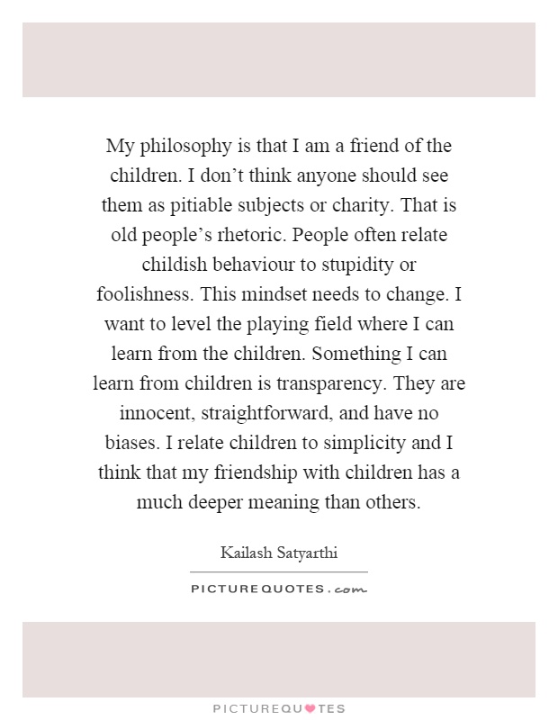 My philosophy is that I am a friend of the children. I don't think anyone should see them as pitiable subjects or charity. That is old people's rhetoric. People often relate childish behaviour to stupidity or foolishness. This mindset needs to change. I want to level the playing field where I can learn from the children. Something I can learn from children is transparency. They are innocent, straightforward, and have no biases. I relate children to simplicity and I think that my friendship with children has a much deeper meaning than others Picture Quote #1