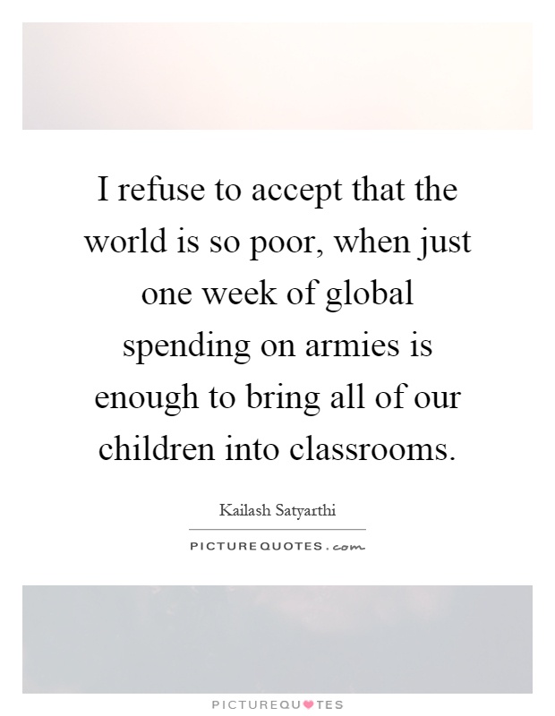 I refuse to accept that the world is so poor, when just one week of global spending on armies is enough to bring all of our children into classrooms Picture Quote #1
